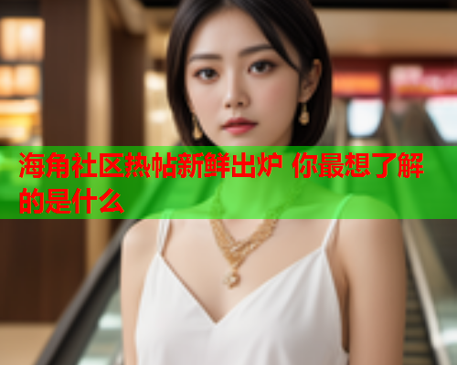 海角社区热帖新鲜出炉 你最想了解的是什么  第1张